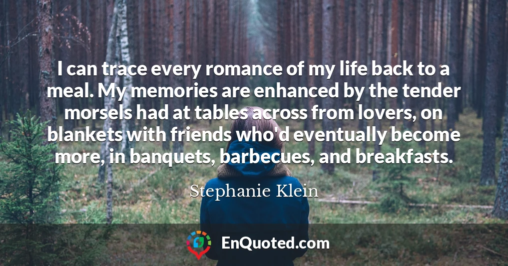 I can trace every romance of my life back to a meal. My memories are enhanced by the tender morsels had at tables across from lovers, on blankets with friends who'd eventually become more, in banquets, barbecues, and breakfasts.
