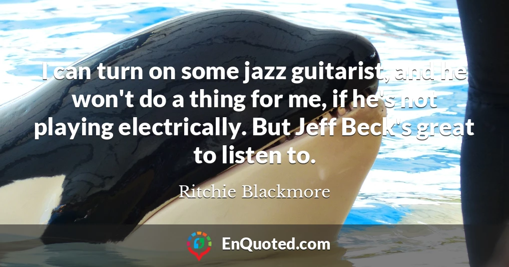 I can turn on some jazz guitarist, and he won't do a thing for me, if he's not playing electrically. But Jeff Beck's great to listen to.