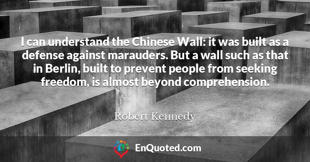 I can understand the Chinese Wall: it was built as a defense against marauders. But a wall such as that in Berlin, built to prevent people from seeking freedom, is almost beyond comprehension.