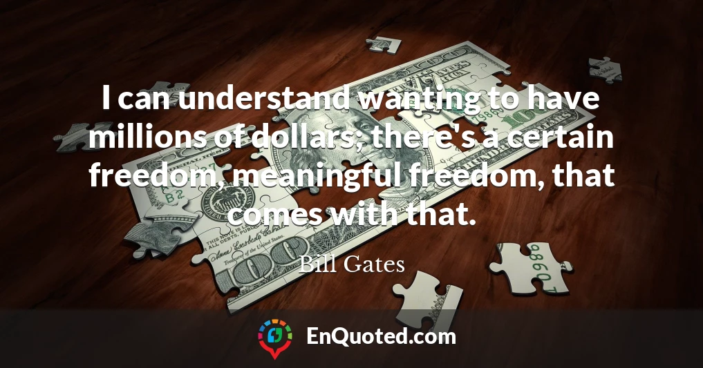 I can understand wanting to have millions of dollars; there's a certain freedom, meaningful freedom, that comes with that.