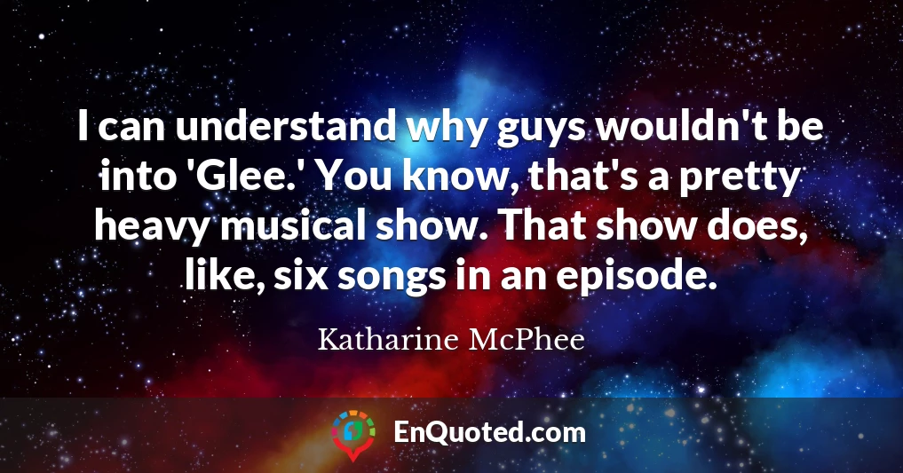 I can understand why guys wouldn't be into 'Glee.' You know, that's a pretty heavy musical show. That show does, like, six songs in an episode.
