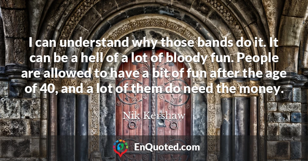 I can understand why those bands do it. It can be a hell of a lot of bloody fun. People are allowed to have a bit of fun after the age of 40, and a lot of them do need the money.