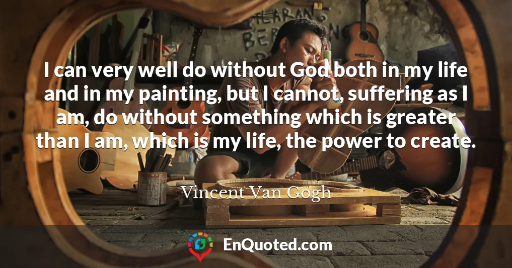 I can very well do without God both in my life and in my painting, but I cannot, suffering as I am, do without something which is greater than I am, which is my life, the power to create.
