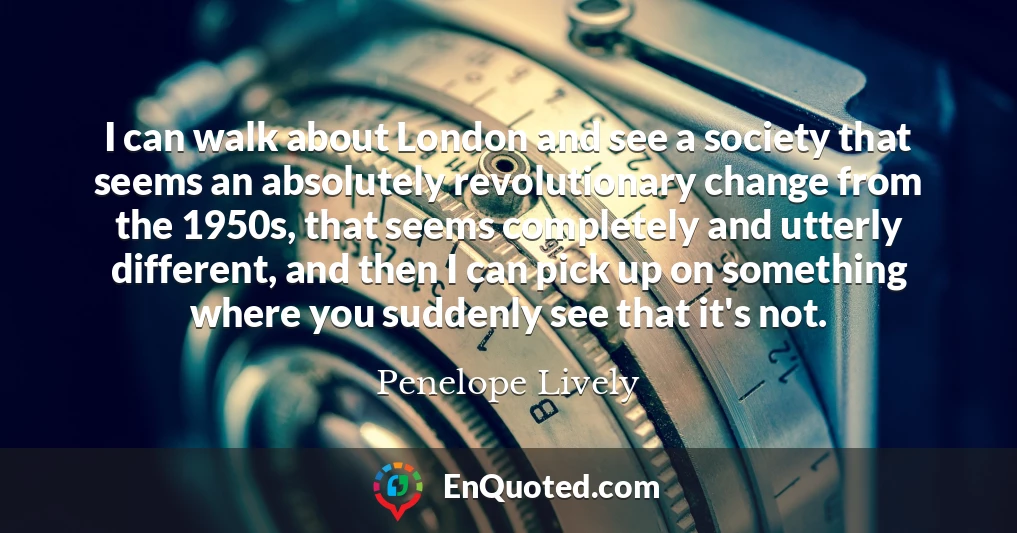 I can walk about London and see a society that seems an absolutely revolutionary change from the 1950s, that seems completely and utterly different, and then I can pick up on something where you suddenly see that it's not.