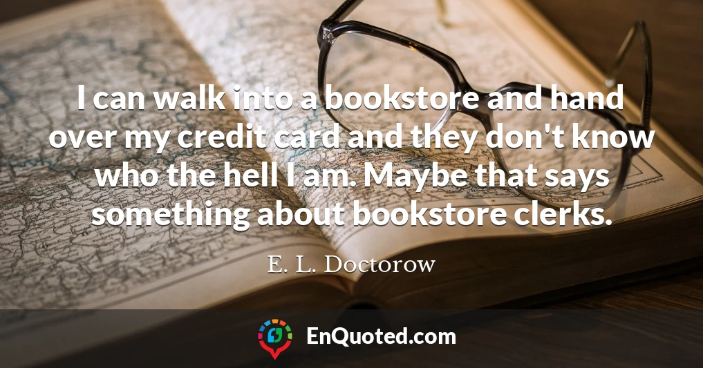 I can walk into a bookstore and hand over my credit card and they don't know who the hell I am. Maybe that says something about bookstore clerks.