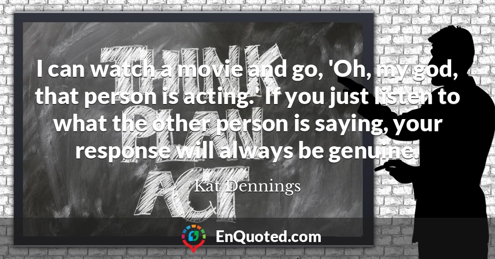 I can watch a movie and go, 'Oh, my god, that person is acting.' If you just listen to what the other person is saying, your response will always be genuine.