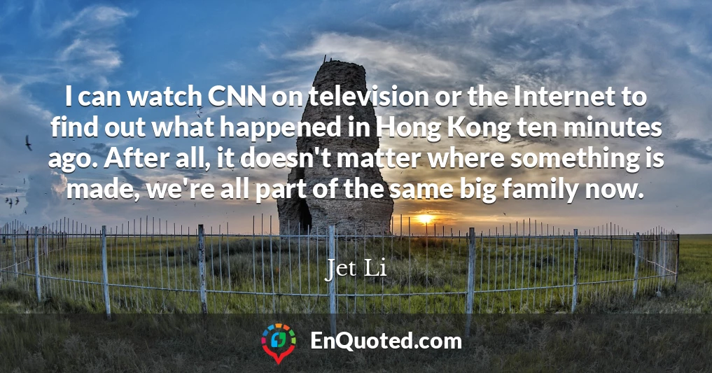 I can watch CNN on television or the Internet to find out what happened in Hong Kong ten minutes ago. After all, it doesn't matter where something is made, we're all part of the same big family now.