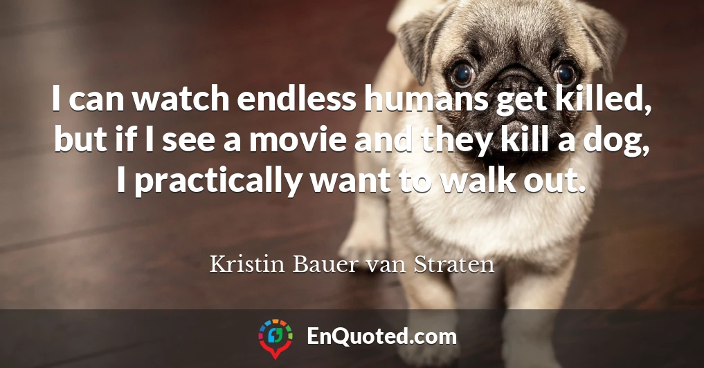 I can watch endless humans get killed, but if I see a movie and they kill a dog, I practically want to walk out.