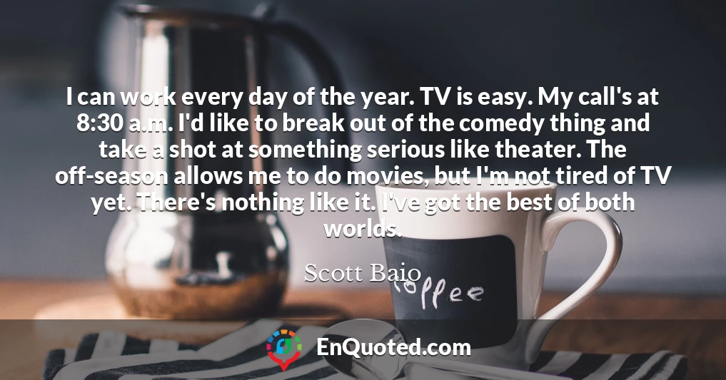 I can work every day of the year. TV is easy. My call's at 8:30 a.m. I'd like to break out of the comedy thing and take a shot at something serious like theater. The off-season allows me to do movies, but I'm not tired of TV yet. There's nothing like it. I've got the best of both worlds.