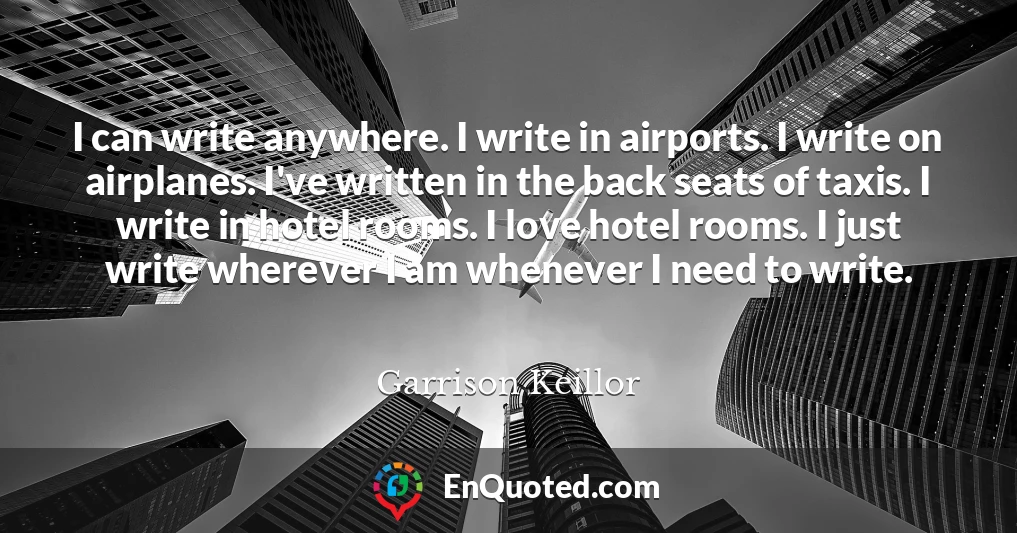 I can write anywhere. I write in airports. I write on airplanes. I've written in the back seats of taxis. I write in hotel rooms. I love hotel rooms. I just write wherever I am whenever I need to write.