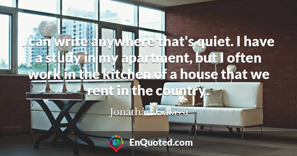 I can write anywhere that's quiet. I have a study in my apartment, but I often work in the kitchen of a house that we rent in the country.