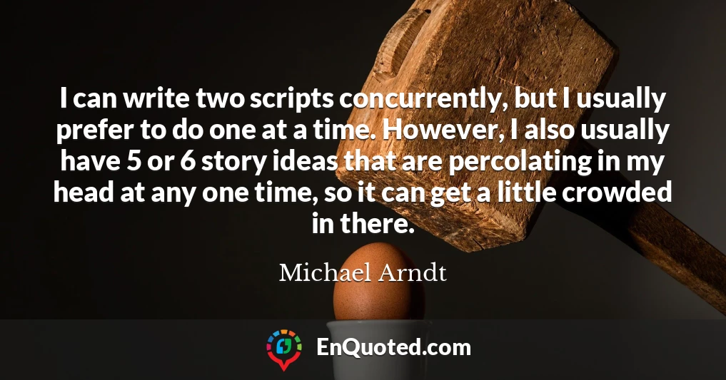 I can write two scripts concurrently, but I usually prefer to do one at a time. However, I also usually have 5 or 6 story ideas that are percolating in my head at any one time, so it can get a little crowded in there.