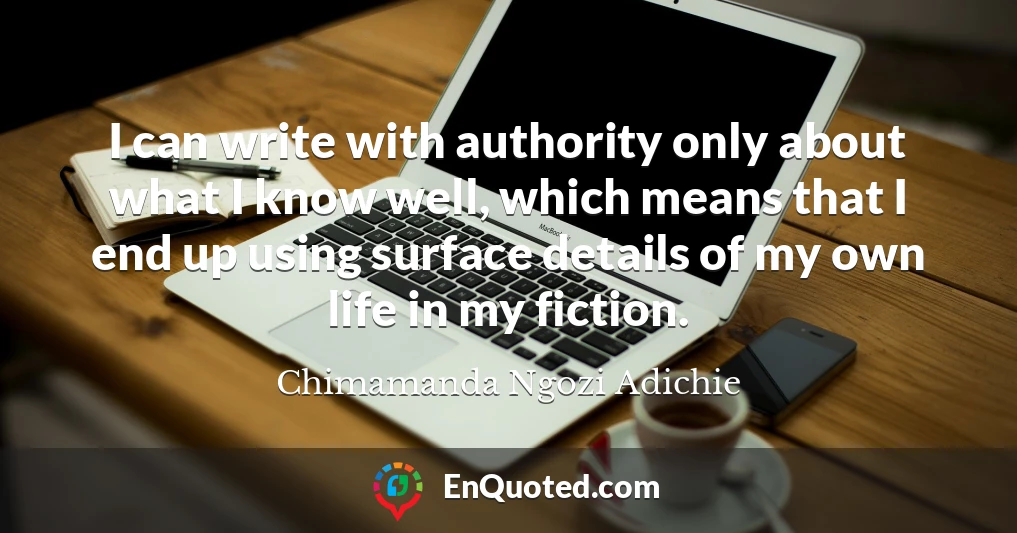 I can write with authority only about what I know well, which means that I end up using surface details of my own life in my fiction.