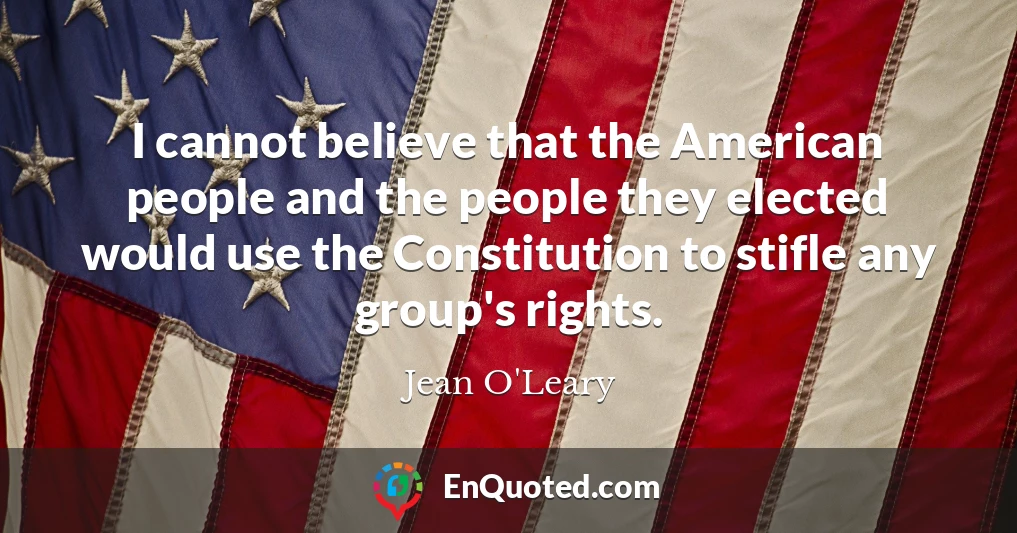 I cannot believe that the American people and the people they elected would use the Constitution to stifle any group's rights.