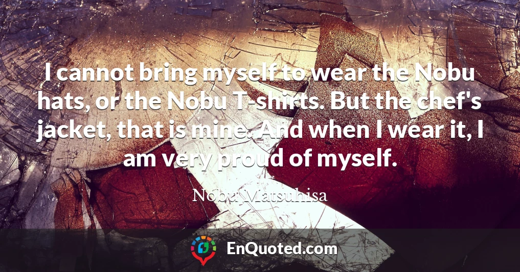I cannot bring myself to wear the Nobu hats, or the Nobu T-shirts. But the chef's jacket, that is mine. And when I wear it, I am very proud of myself.
