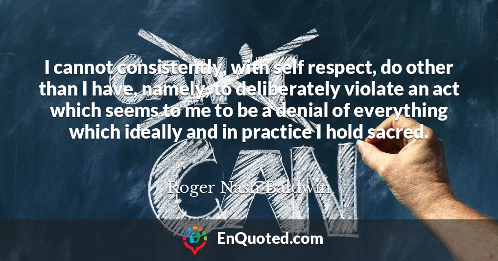 I cannot consistently, with self respect, do other than I have, namely, to deliberately violate an act which seems to me to be a denial of everything which ideally and in practice I hold sacred.