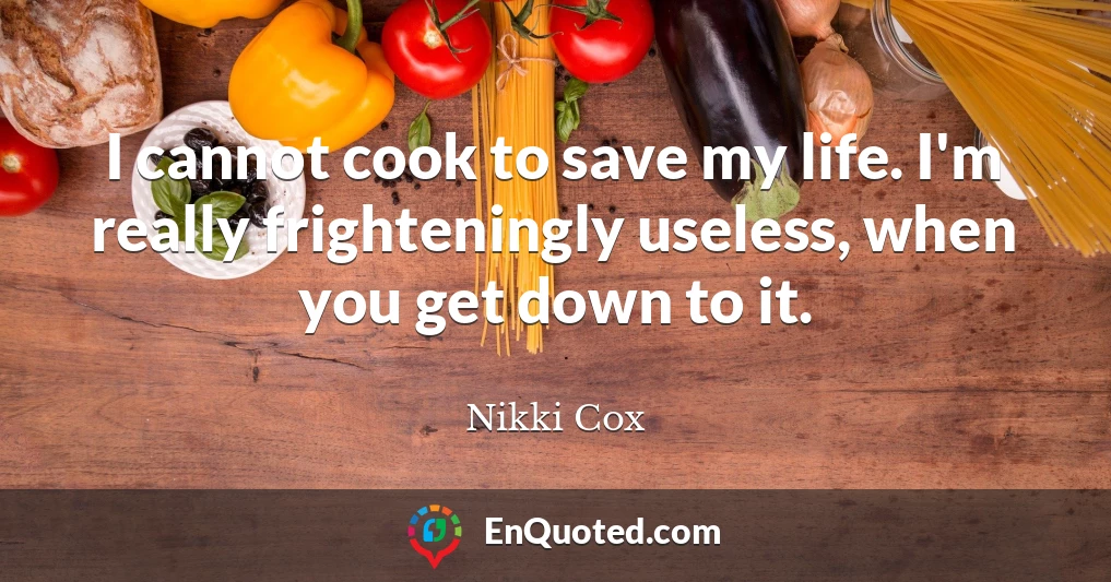 I cannot cook to save my life. I'm really frighteningly useless, when you get down to it.
