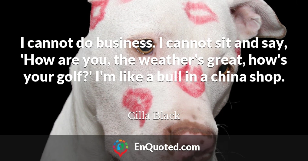 I cannot do business. I cannot sit and say, 'How are you, the weather's great, how's your golf?' I'm like a bull in a china shop.