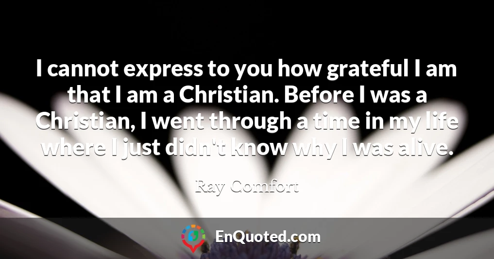 I cannot express to you how grateful I am that I am a Christian. Before I was a Christian, I went through a time in my life where I just didn't know why I was alive.