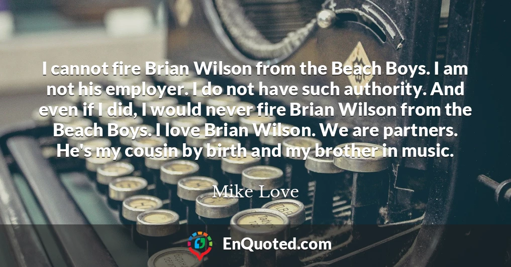 I cannot fire Brian Wilson from the Beach Boys. I am not his employer. I do not have such authority. And even if I did, I would never fire Brian Wilson from the Beach Boys. I love Brian Wilson. We are partners. He's my cousin by birth and my brother in music.