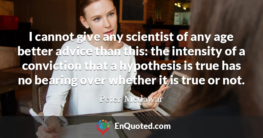I cannot give any scientist of any age better advice than this: the intensity of a conviction that a hypothesis is true has no bearing over whether it is true or not.