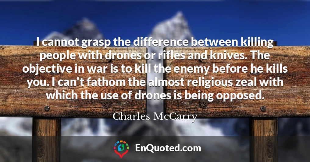 I cannot grasp the difference between killing people with drones or rifles and knives. The objective in war is to kill the enemy before he kills you. I can't fathom the almost religious zeal with which the use of drones is being opposed.
