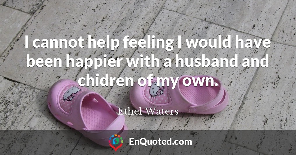 I cannot help feeling I would have been happier with a husband and chidren of my own.
