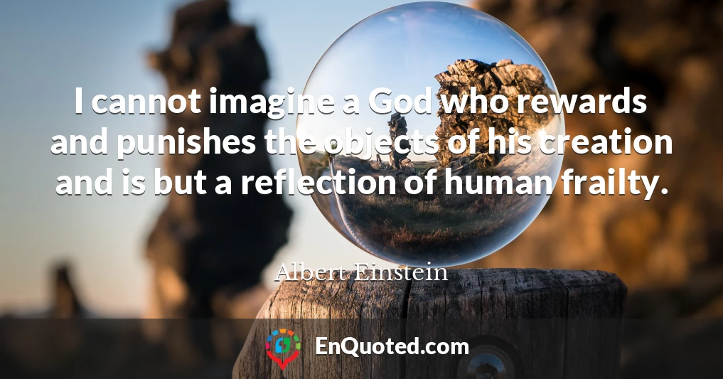 I cannot imagine a God who rewards and punishes the objects of his creation and is but a reflection of human frailty.