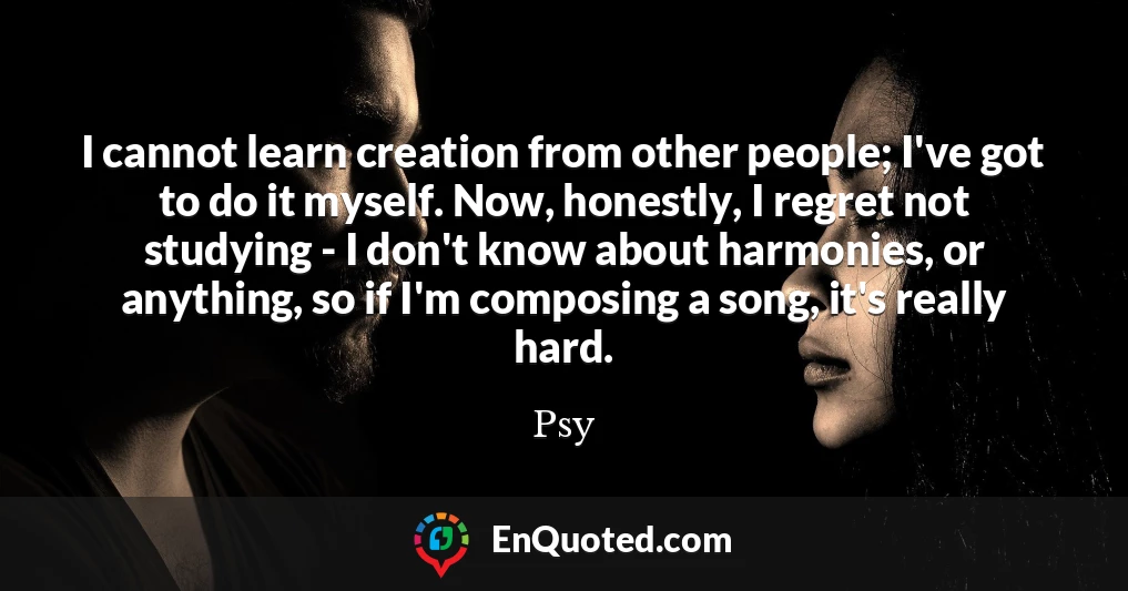 I cannot learn creation from other people; I've got to do it myself. Now, honestly, I regret not studying - I don't know about harmonies, or anything, so if I'm composing a song, it's really hard.