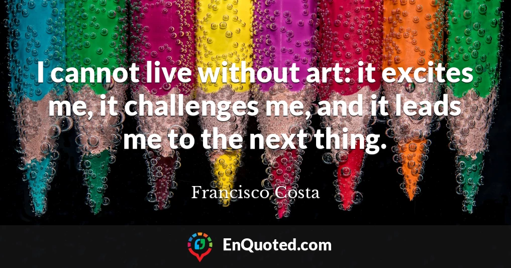 I cannot live without art: it excites me, it challenges me, and it leads me to the next thing.