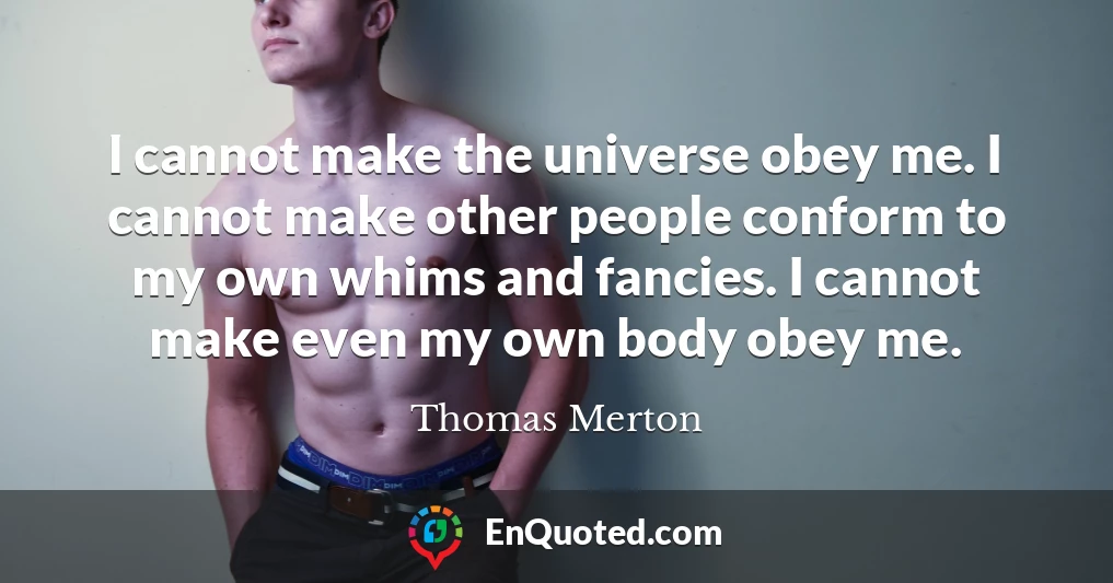 I cannot make the universe obey me. I cannot make other people conform to my own whims and fancies. I cannot make even my own body obey me.