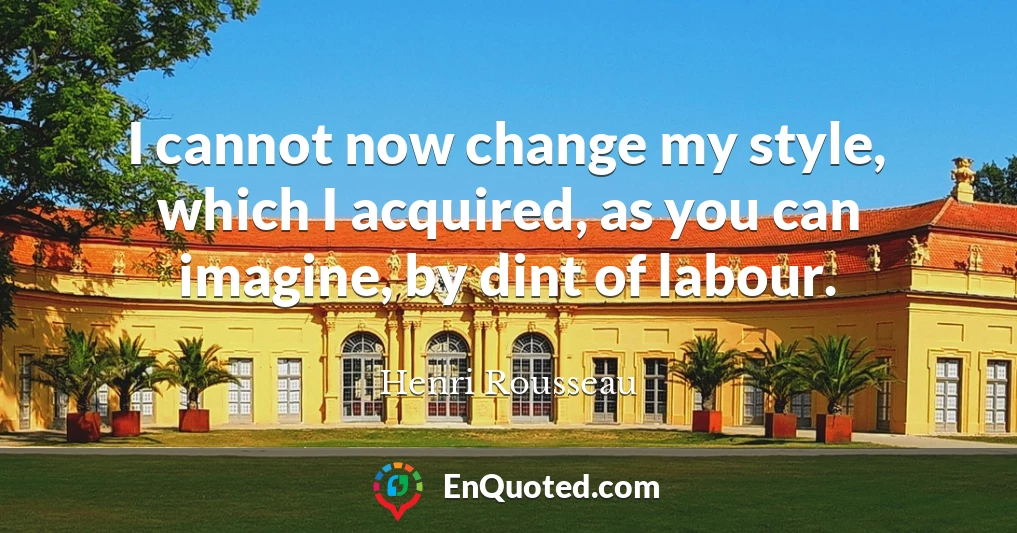 I cannot now change my style, which I acquired, as you can imagine, by dint of labour.