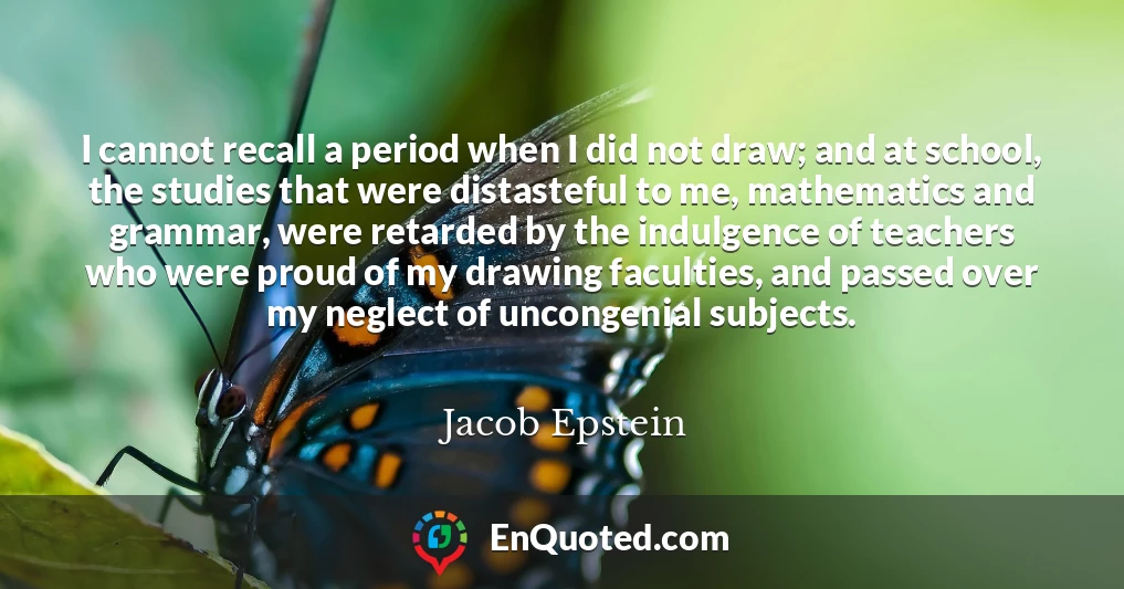 I cannot recall a period when I did not draw; and at school, the studies that were distasteful to me, mathematics and grammar, were retarded by the indulgence of teachers who were proud of my drawing faculties, and passed over my neglect of uncongenial subjects.