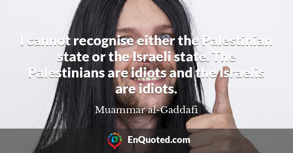 I cannot recognise either the Palestinian state or the Israeli state. The Palestinians are idiots and the Israelis are idiots.