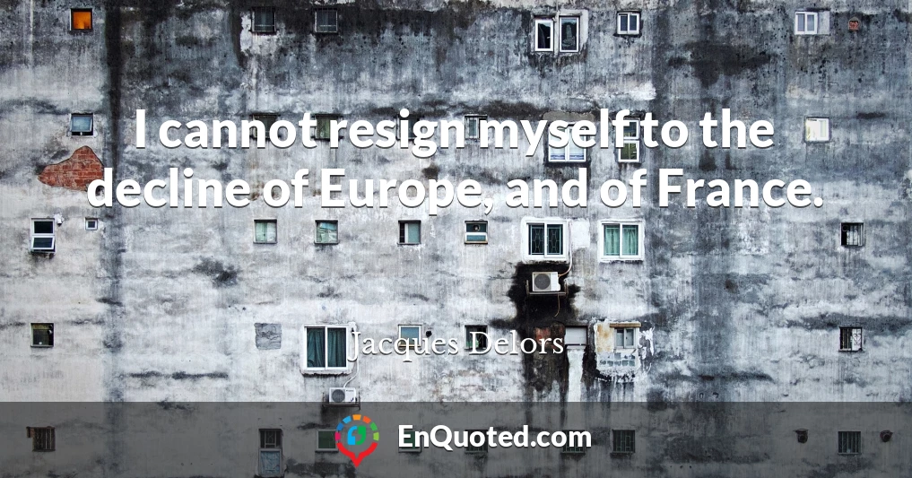 I cannot resign myself to the decline of Europe, and of France.