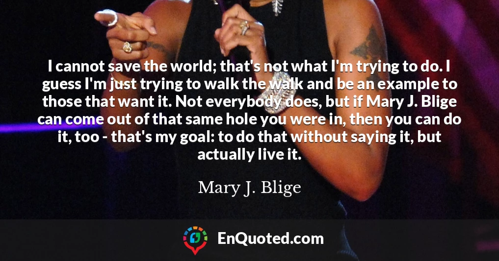 I cannot save the world; that's not what I'm trying to do. I guess I'm just trying to walk the walk and be an example to those that want it. Not everybody does, but if Mary J. Blige can come out of that same hole you were in, then you can do it, too - that's my goal: to do that without saying it, but actually live it.