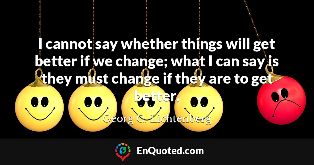 I cannot say whether things will get better if we change; what I can say is they must change if they are to get better.