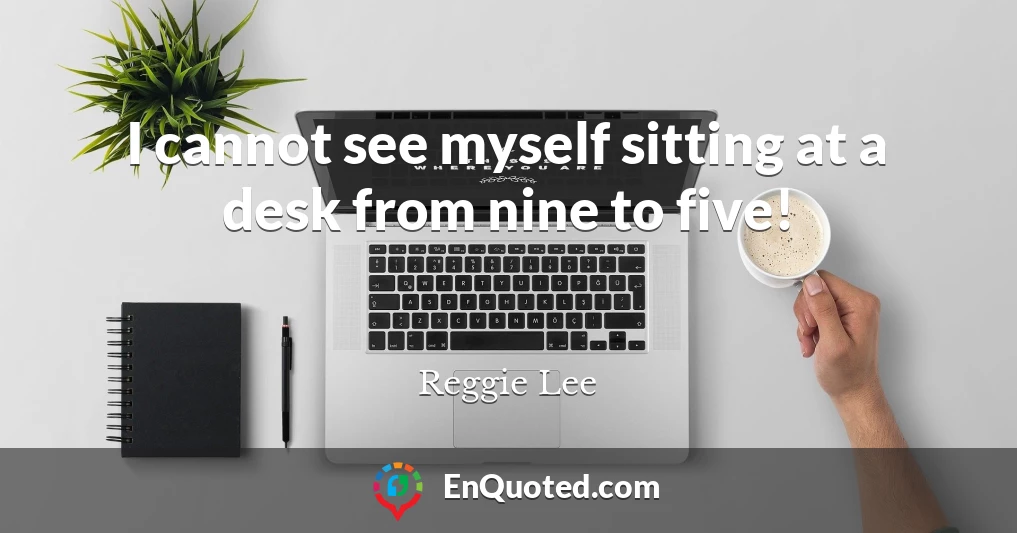 I cannot see myself sitting at a desk from nine to five!