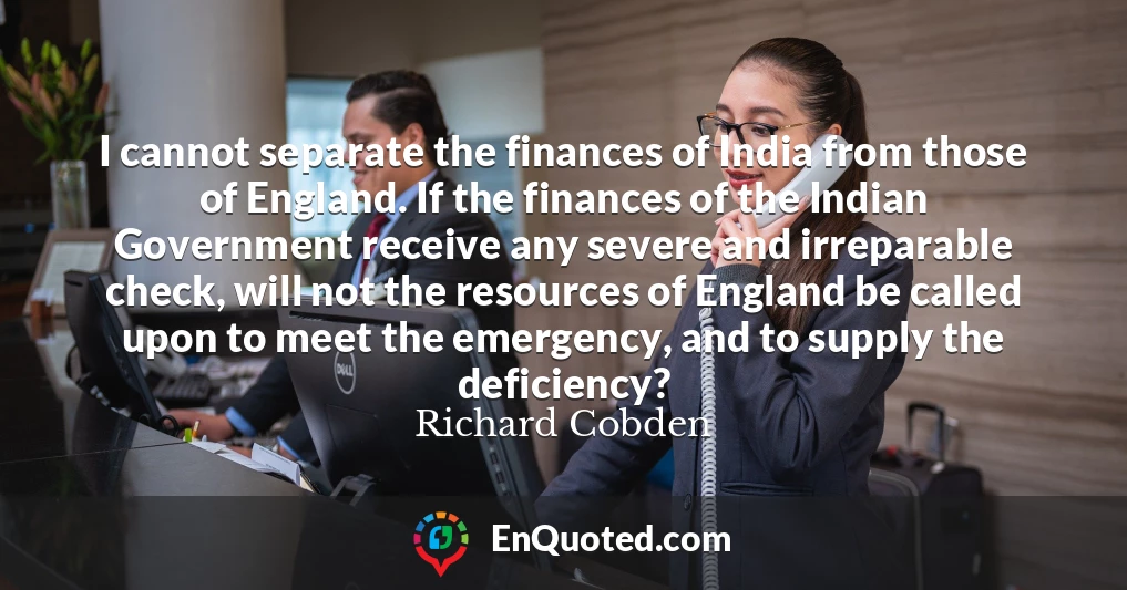 I cannot separate the finances of India from those of England. If the finances of the Indian Government receive any severe and irreparable check, will not the resources of England be called upon to meet the emergency, and to supply the deficiency?