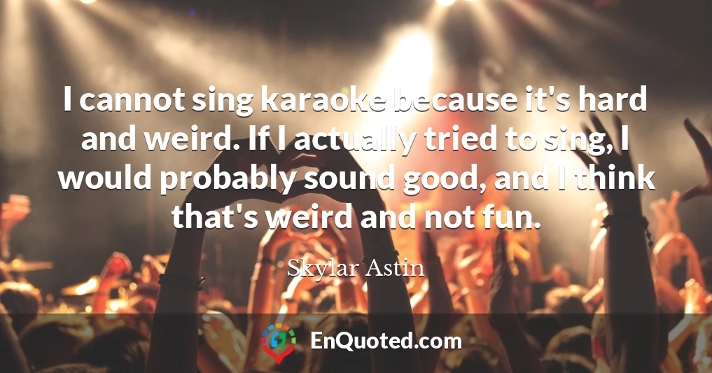 I cannot sing karaoke because it's hard and weird. If I actually tried to sing, I would probably sound good, and I think that's weird and not fun.