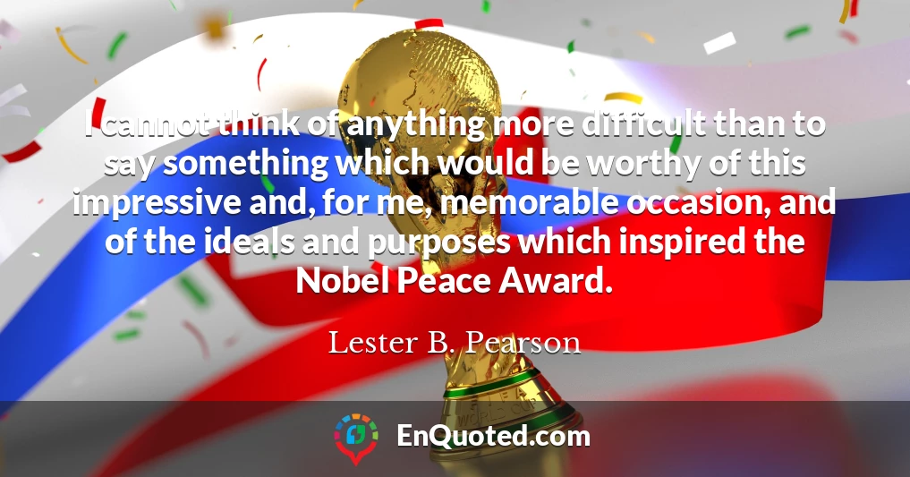 I cannot think of anything more difficult than to say something which would be worthy of this impressive and, for me, memorable occasion, and of the ideals and purposes which inspired the Nobel Peace Award.