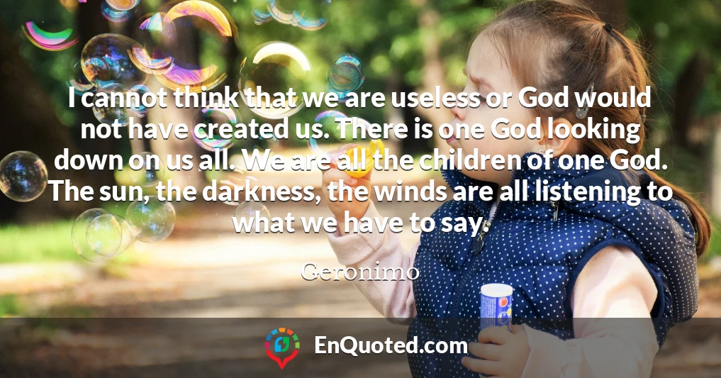 I cannot think that we are useless or God would not have created us. There is one God looking down on us all. We are all the children of one God. The sun, the darkness, the winds are all listening to what we have to say.