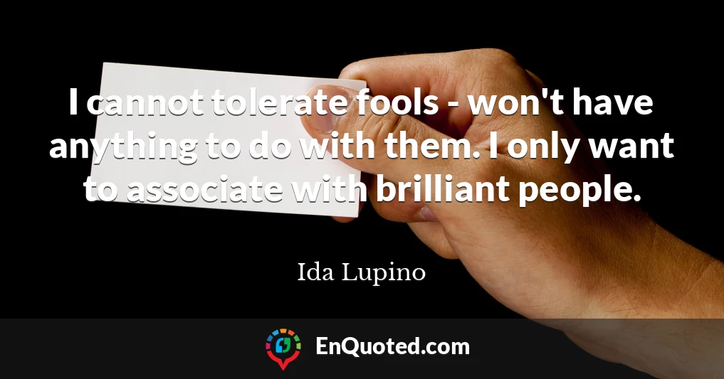 I cannot tolerate fools - won't have anything to do with them. I only want to associate with brilliant people.