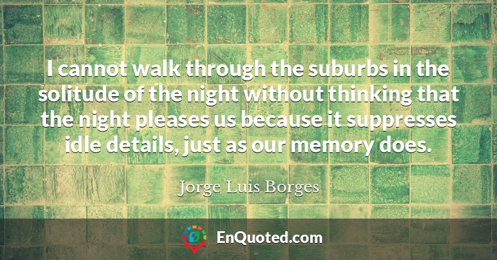 I cannot walk through the suburbs in the solitude of the night without thinking that the night pleases us because it suppresses idle details, just as our memory does.