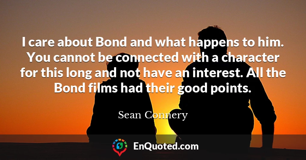 I care about Bond and what happens to him. You cannot be connected with a character for this long and not have an interest. All the Bond films had their good points.