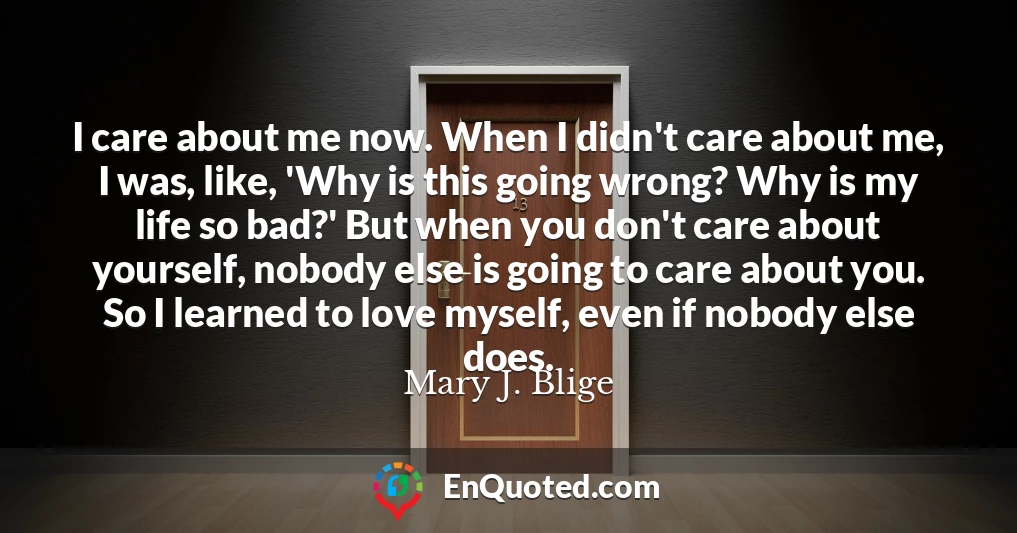 I care about me now. When I didn't care about me, I was, like, 'Why is this going wrong? Why is my life so bad?' But when you don't care about yourself, nobody else is going to care about you. So I learned to love myself, even if nobody else does.