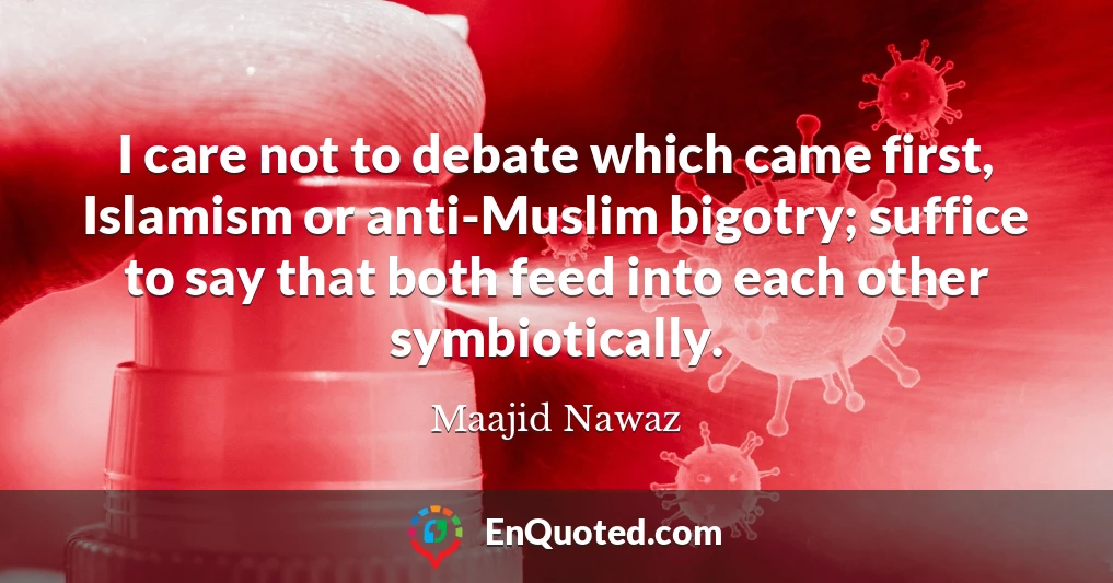 I care not to debate which came first, Islamism or anti-Muslim bigotry; suffice to say that both feed into each other symbiotically.