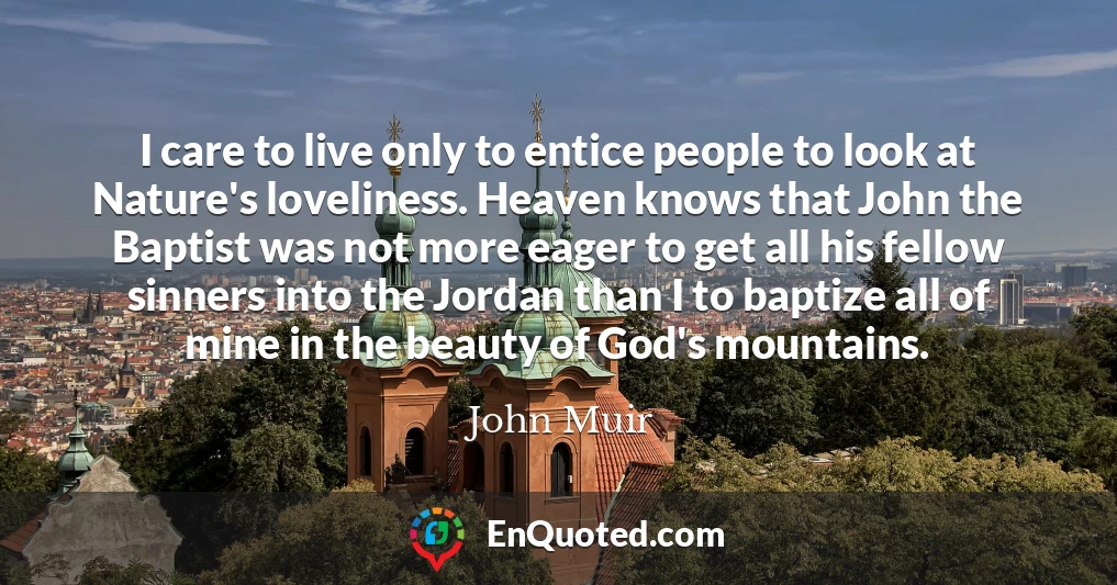 I care to live only to entice people to look at Nature's loveliness. Heaven knows that John the Baptist was not more eager to get all his fellow sinners into the Jordan than I to baptize all of mine in the beauty of God's mountains.