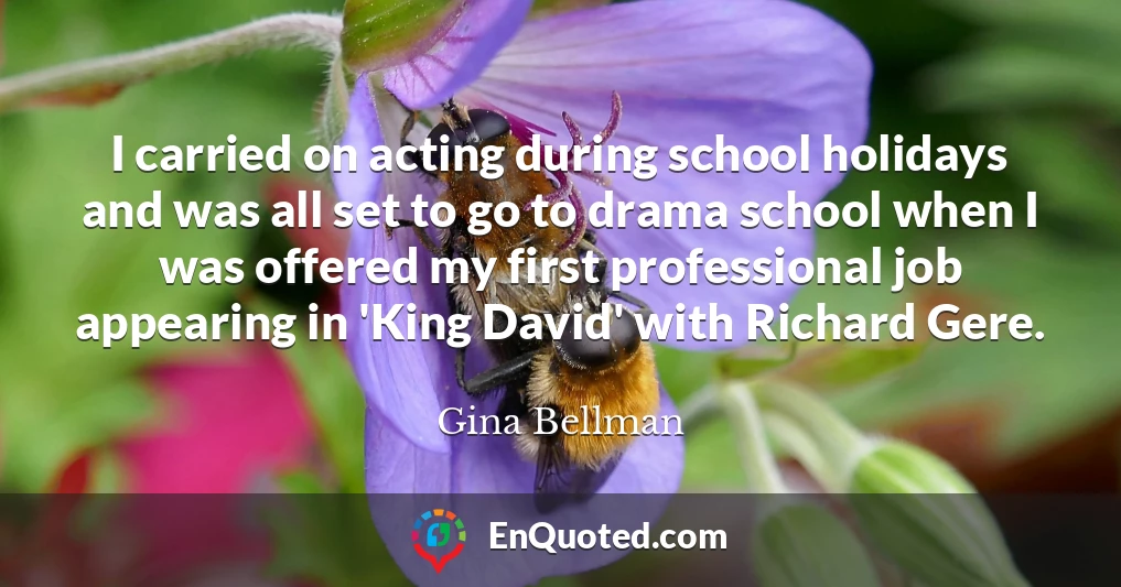 I carried on acting during school holidays and was all set to go to drama school when I was offered my first professional job appearing in 'King David' with Richard Gere.