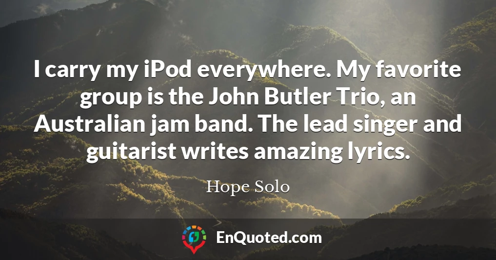I carry my iPod everywhere. My favorite group is the John Butler Trio, an Australian jam band. The lead singer and guitarist writes amazing lyrics.